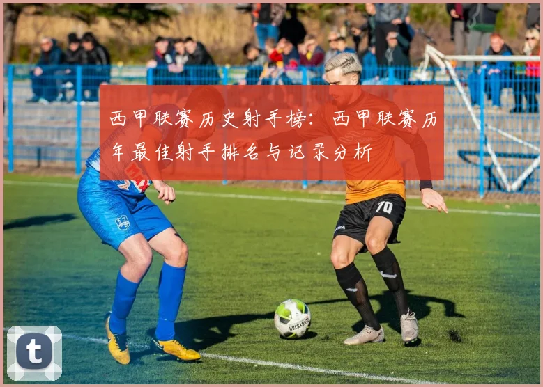 西甲联赛历史射手榜：西甲联赛历年最佳射手排名与记录分析