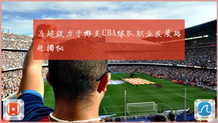 马超效力于哪支CBA球队职业发展路径揭秘