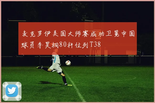 麦克罗伊美国大师赛成功卫冕中国球员李昊桐80杆位列T38